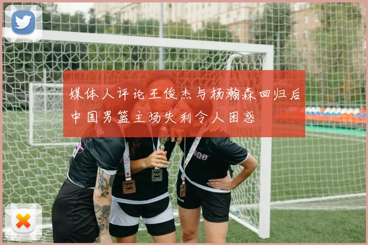 媒体人评论王俊杰与杨瀚森回归后中国男篮主场失利令人困惑