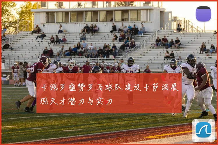 卡佩罗盛赞罗马球队建设卡萨诺展现天才潜力与实力