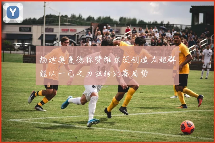 扬迪奥曼德称赞维尔茨创造力超群能以一己之力扭转比赛局势