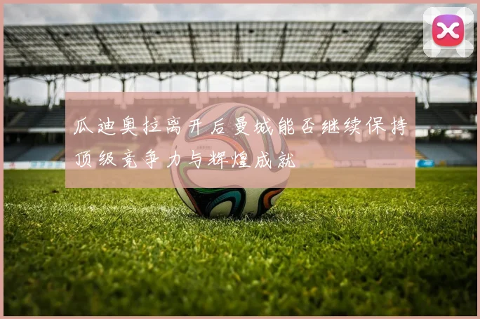 瓜迪奥拉离开后曼城能否继续保持顶级竞争力与辉煌成就
