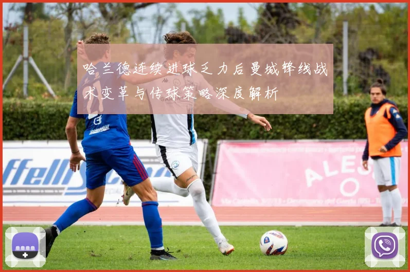 哈兰德连续进球乏力后曼城锋线战术变革与传球策略深度解析