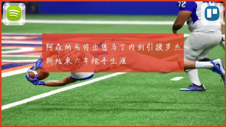 阿森纳或将出售马丁内利引援罗杰斯结束六年枪手生涯