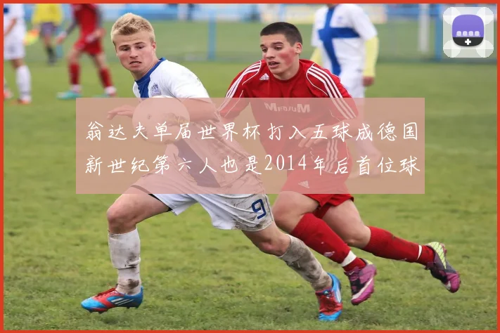 翁达夫单届世界杯打入五球成德国新世纪第六人也是2014年后首位球员