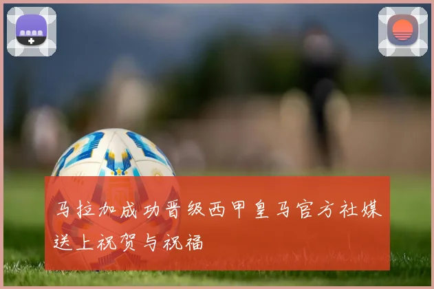 马拉加成功晋级西甲皇马官方社媒送上祝贺与祝福
