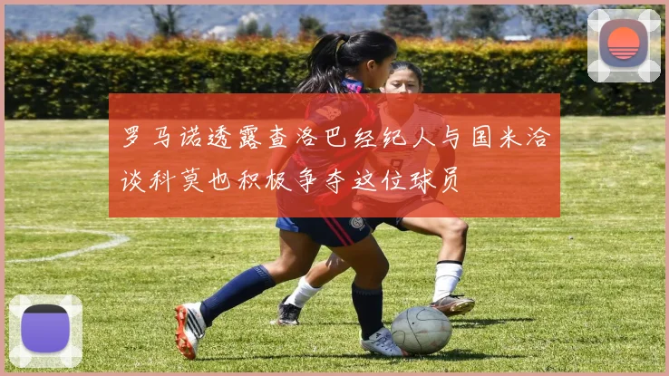 罗马诺透露查洛巴经纪人与国米洽谈科莫也积极争夺这位球员