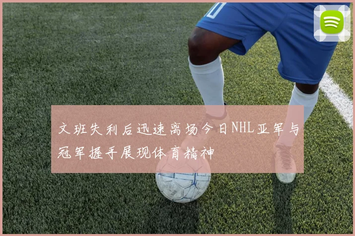 文班失利后迅速离场今日NHL亚军与冠军握手展现体育精神
