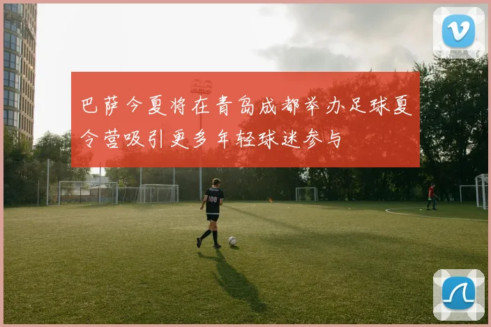 巴萨今夏将在青岛成都举办足球夏令营吸引更多年轻球迷参与