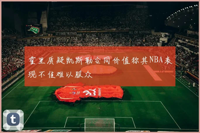 霍里质疑凯斯勒合同价值称其NBA表现不佳难以服众