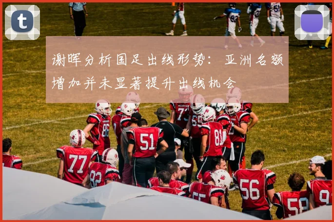 谢晖分析国足出线形势：亚洲名额增加并未显著提升出线机会