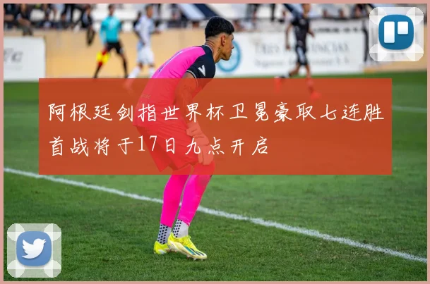 阿根廷剑指世界杯卫冕豪取七连胜首战将于17日九点开启