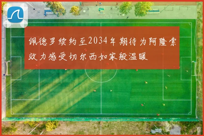 佩德罗续约至2034年期待为阿隆索效力感受切尔西如家般温暖