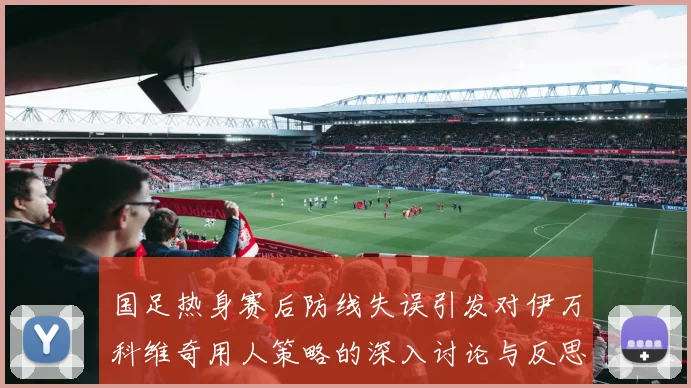 国足热身赛后防线失误引发对伊万科维奇用人策略的深入讨论与反思
