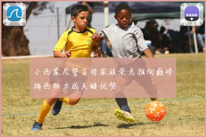 小西蒙尼誓言将家族荣光推向巅峰梅西助力成关键优势